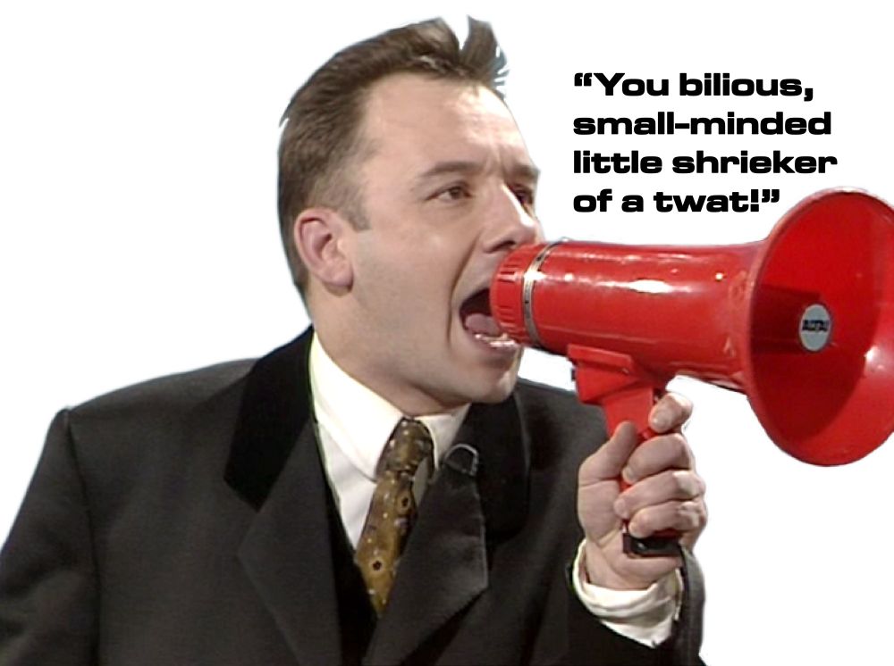 Bob Mortimer, with a loudhailer, exclaiming “you bilious, small-minded little shrieker of a twat!”