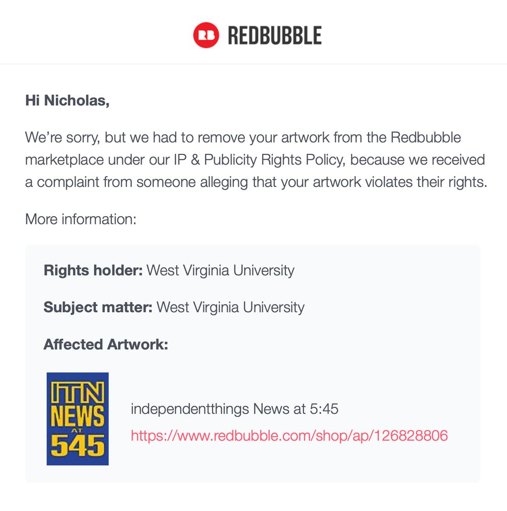 REDBUBBLE
Hi Nicholas, We're sorry, but we had to remove your artwork from the Redbubble marketplace under our IP & Publicity Rights Policy, because we received
a complaint from someone alleging that your artwork violates their rights.
More information:
Rights holder: West Virginia University
Subject matter: West Virginia University
Affected Artwork:
ITN
NEWS
AT
545
independentthings News at 5:45
https://www.redbubble.com/shop/ap/126828806