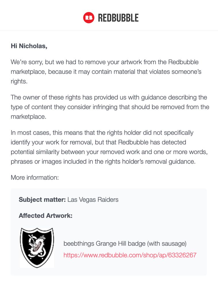 RB REDBUBBLE
Hi Nicholas, We're sorry, but we had to remove your artwork from the Redbubble marketplace, because it may contain material that violates someone's
rights. The owner of these rights has provided us with guidance describing the type of content they consider infringing that should be removed from the
marketplace. In most cases, this means that the rights holder did not specifically identify your work for removal, but that Redbubble has detected potential similarity between your removed work and one or more words,
phrases or images included in the rights holder's removal guidance.
More intormation:
Subject matter: Las Vegas Raiders
Affected Artwork:
beebthings Grange Hill badge (with sausage)
https://www.redbubble.com/shop/ap/63326267