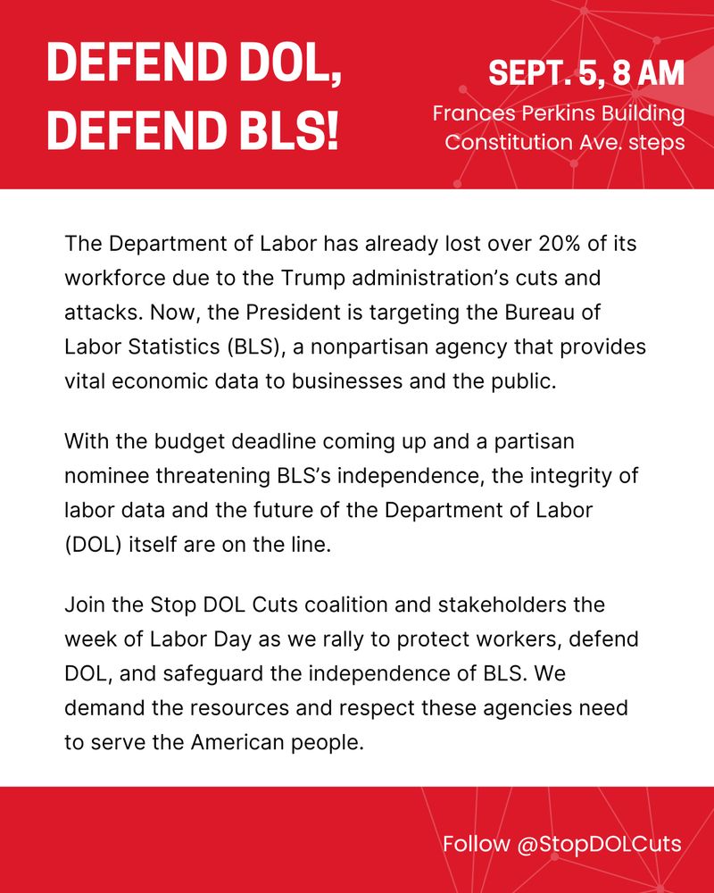 The Department of Labor has already lost over 20% of its workforce due to the Trump administration’s cuts and attacks. Now, the President is targeting the Bureau of Labor Statistics (BLS), a nonpartisan agency that provides vital economic data to businesses and the public. With the budget deadline coming up and a partisan nominee threatening BLS’s independence, the integrity of labor data and the future of the Department of Labor (DOL) itself are on the line. Join the Stop DOL Cuts coalition and stakeholders the week of Labor Day as we rally to protect workers, defend DOL, and safeguard the independence of BLS. We demand the resources and respect these agencies need to serve the American people.