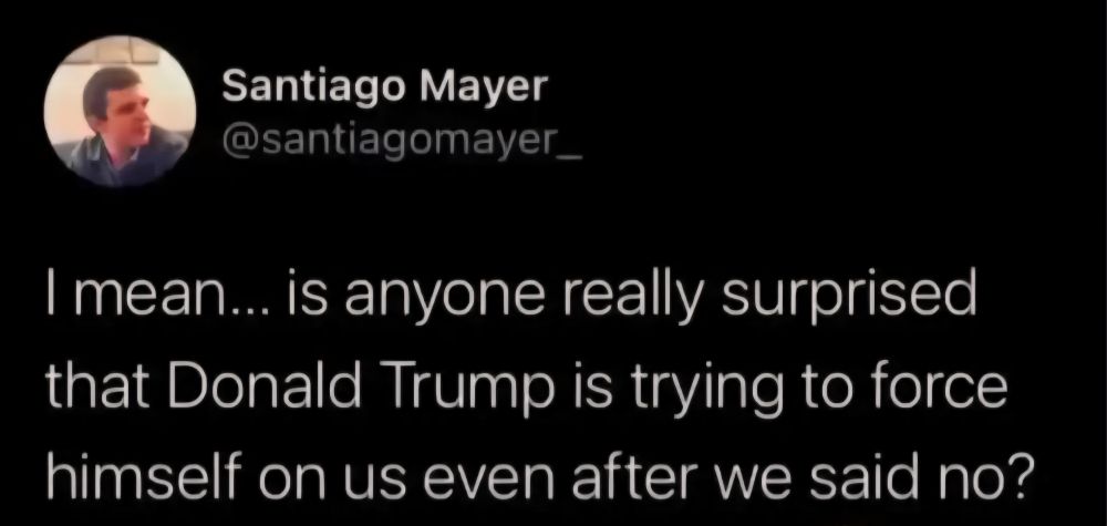 Quote from Santiago Mayer:

"I mean... is anyone really surprised that Donald Trump is trying to force himself on us even after we said no?"