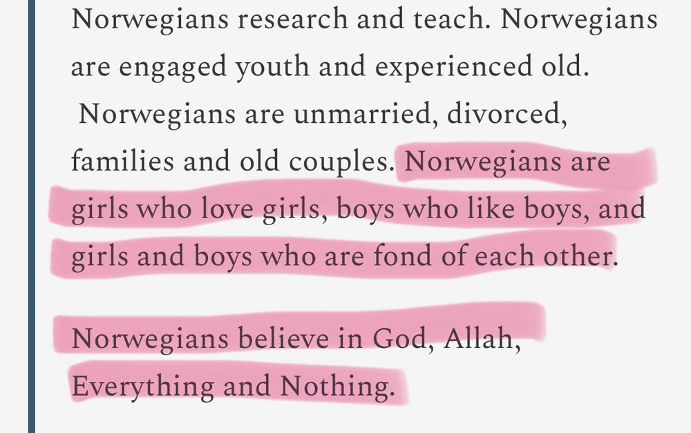 A quote from the norwegian king saying «Norwegians research and teach. Norwegians are engaged youth and experienced old. Norwegians are unmarried, divorced, families and old couples. Norwegians are girls who love girls, boys who like boys, and girls and boys who are fond of each other.

Norwegians believe in God, Allah, Everything and Nothing.»