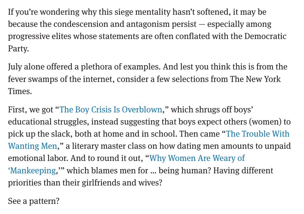 If you’re wondering why this siege mentality hasn’t softened, it may be because the condescension and antagonism persist — especially among progressive elites whose statements are often conflated with the Democratic Party.

July alone offered a plethora of examples. And lest you think this is from the fever swamps of the internet, consider a few selections from The New York Times.

First, we got “The Boy Crisis Is Overblown,” which shrugs off boys’ educational struggles, instead suggesting that boys expect others (women) to pick up the slack, both at home and in school. Then came “The Trouble With Wanting Men,” a literary master class on how dating men amounts to unpaid emotional labor. And to round it out, “Why Women Are Weary of ‘Mankeeping,’” which blames men for … being human? Having different priorities than their girlfriends and wives?

See a pattern?
