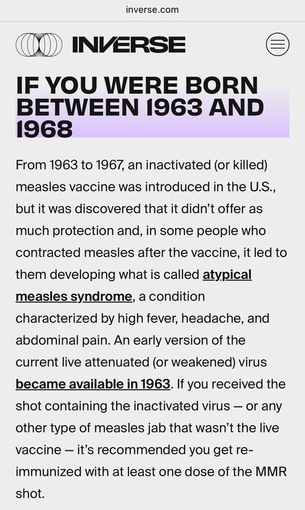 Screenshot from the website inverse.com:
INVERSE
IF YOU WERE BORN BETWEEN 1963 AND 1968
From 1963 to 1967, an inactivated (or killed) measles vaccine was introduced in the U.S., but it was discovered that it didn't offer as
much protection and, in some people who contracted measles after the vaccine, it led to them developing what is called atypical measles syndrome, a condition
characterized by high fever, headache, and abdominal pain. An early version of the current live attenuated (or weakened) virus became available in 1963. If you received the shot containing the inactivated virus - or any other type of measles jab that wasn't the live vaccine - it's recommended you get re-immunized with at least one dose of the MMR shot.