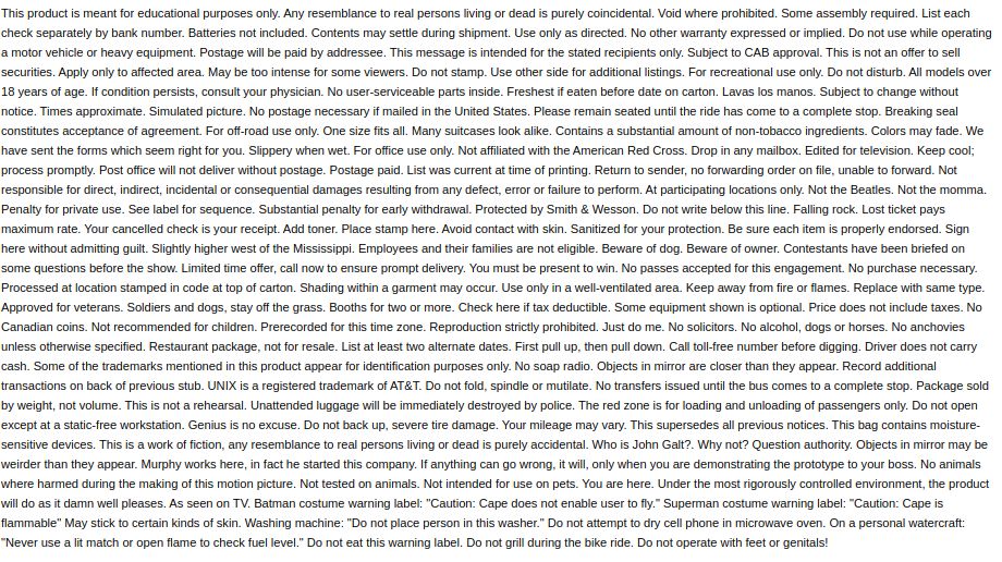 This product is meant for educational purposes only. Any resemblance to real persons living or dead is purely coincidental. Void where prohibited. Some assembly required. List each check separately by bank number. Batteries not included. Contents may settle during shipment. Use only as directed. No other warranty expressed or implied. Do not use while operating a motor vehicle or heavy equipment. Postage will be paid by addressee. This message is intended for the stated recipients only. Subject to CAB approval. This is not an offer to sell securities. Apply only to affected area. May be too intense for some viewers. Do not stamp. Use other side for additional listings. For recreational use only. Do not disturb. All models over 18 years of age. If condition persists, consult your physician. No user-serviceable parts inside. Freshest if eaten before date on carton. Lavas los manos. Subject to change without notice. Times approximate. Simulated picture. No postage necessary if mailed in the United States. Please remain seated until the ride has come to a complete stop. Breaking seal constitutes acceptance of agreement. For off-road use only. One size fits all. Many suitcases look alike. Contains a substantial amount of non-tobacco ingredients. Colors may fade. We have sent the forms which seem right for you. Slippery when wet. For office use only. Not affiliated with the American Red Cross. Drop in any mailbox. Edited for television. Keep cool; process promptly. Post office will not deliver without postage. Postage paid. List was current at time of printing. Return to sender, no forwarding order on file, unable to forward. Not responsible for direct, indirect, incidental or consequential damages resulting from any defect, error or failure to perform. At participating locations only. Not the Beatles. Not the momma. Penalty for private use. See label for sequence. Substantial penalty for early withdrawal. Protected by Smith & Wesson. Do not write below this line. Falling…