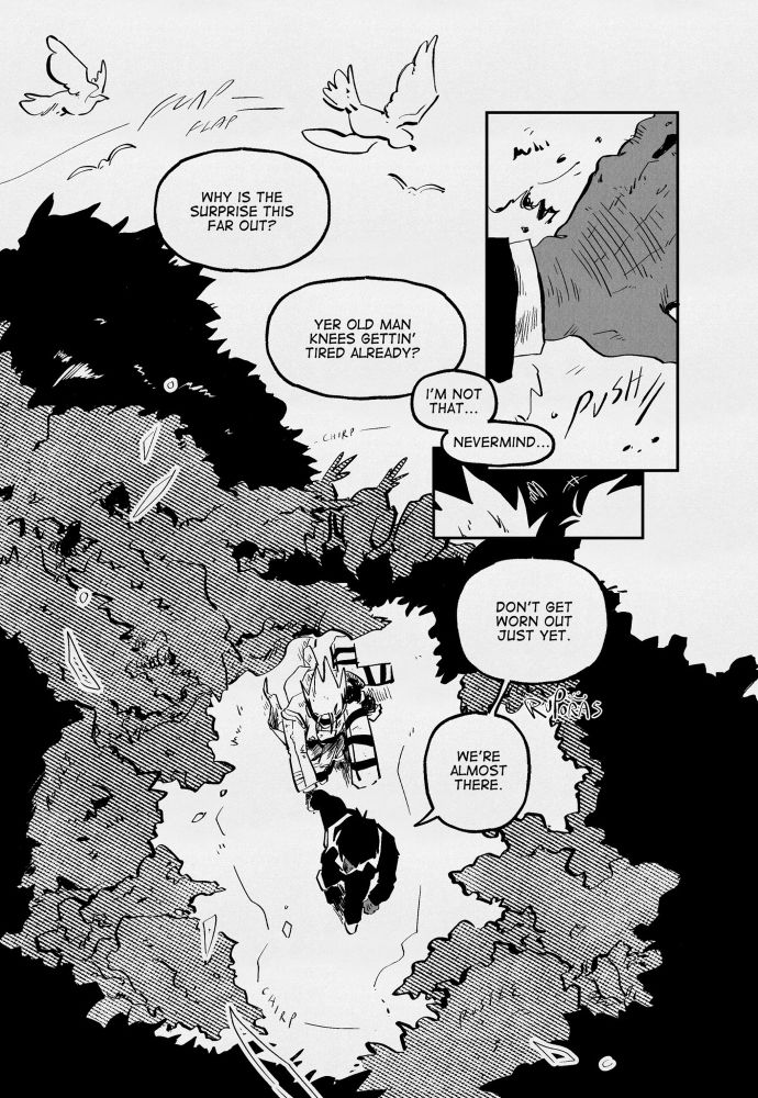black and white trigun fan comic, 13 pages. the page opens up with birds flying out of a tree, a dialogue overlayed, “why is the surprise this far out?” in response, “yer old man knees gettin’ tired already?” in response, “i’m not that… never mind…” a panel shows an up close hand pushing a leafy bush aside followed by a small panel showing the top of vash and wolfwood’s head. it leads into a top down view of the pair walking down a forest, wolfwood holding vash’s hand and guiding him. wolfwood says, “don’t get worn out just yet. we’re almost there.”