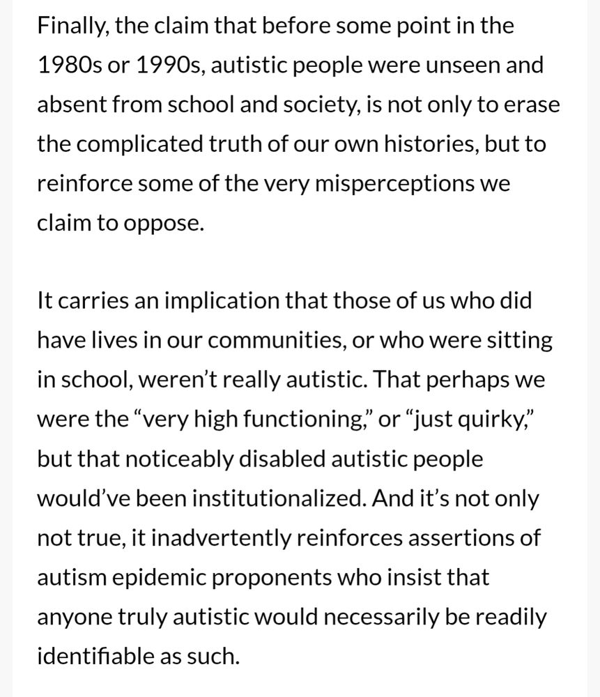 Finally, the claim that before some point in the 1980s or 1990s, autistic people were unseen and absent from school and society, is not only to erase the complicated truth of our own histories, but to reinforce some of the very misperceptions we claim to oppose.

It carries an implication that those of us who did have lives in our communities, or who were sitting in school, weren’t really autistic. That perhaps we were the “very high functioning,” or “just quirky,” but that noticeably disabled autistic people would’ve been institutionalized. And it’s not only not true, it inadvertently reinforces assertions of autism epidemic proponents who insist that anyone truly autistic would necessarily be readily identifiable as such.