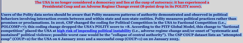 The USA is no longer considered a democracy and lies at the cusp of autocracy; it has experienced a Presidential Coup and an Adverse Regime Change event (8-point drop in its POLITY score).

Users of the Polity data series should be aware that Polity measures patterns of authority demonstrated and observed in political behaviors involving interaction events between and within state and non-state entities. Polity measures political practices rather than promises or proclamations. In 2016, CSP changed the coding for Political Competition in the USA to Factional Competition (i.e., POLCOMP=7); this coding change dropped the USA's POLITY score to +8. According to the PITF Global Model, this change to "factional competition" placed the USA at high risk of impending political instability (i.e., adverse regime change and/or onset of "systematic and sustained" political violence; possible worst case would be the "collapse of central authority"). The CSP COUP dataset lists an "attempted coup" (COUP=2) for the USA on 6 January 2021 and a successful coup (COUP=1) on 20 January 2025. 