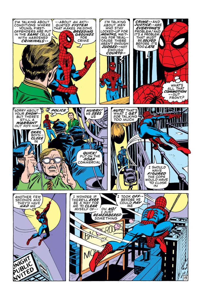 Spider-Man: "I'm talking about conditions where young, first offenders are put in the same cells with hardened criminals. About an antiquated system that makes prisons breeding grounds for crime. I'm talking about men who stay locked-up for months, waiting for trial - because there aren't enough judges, not enough courts. Crime and justice are everyone's problem! And it's a problem that must be solved before it's too late."

Spider-Man (thinking): "What's all that commotion out front?"

Cops break in.

Cop 1: "Sorry about your show, but there's a warrant out for him. Okay boys, close in."

Spider-Man (thinking): "Police."

Cop 2: "Hurry! He sees us."

TV Producer: "Quick! Put on the soap commercial!"

Spider-Man swings away.

Spider-Man: "Nuts! That's what I get for talking too much! I should've figured the cops would have to close in. Another few seconds and they'd have had me. I wonder if there'll ever be a way to clear myself of...Oh no! I just remembered soemthing! I took off before he could pay me!"