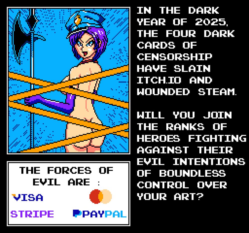 Pixel art picture of mostly naked Chief Warden Karryn from Karryn's Prison, censored via yellow tape. She has long purple gloves matching her bob cut hair and a blue warden hat. Also a halberd.

"In the dark year of 2025, the four dark cards of censorship have slain Itch.Io and wounded Steam. Will you join the ranks of heroes fighting against their evil intentions of boundless control over your art?"

"The forces of evil are: Visa, Stripe, [MasterCard logo], PayPal."