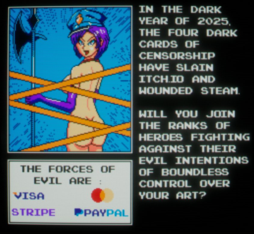 Pixel art picture of mostly naked Chief Warden Karryn from Karryn's Prison, censored via yellow tape. She has long purple gloves matching her bob cut hair and a blue warden hat. Also a halberd.

"In the dark year of 2025, the four dark cards of censorship have slain Itch.Io and wounded Steam. Will you join the ranks of heroes fighting against their evil intentions of boundless control over your art?"

"The forces of evil are: Visa, Stripe, [MasterCard logo], PayPal."

Stylized to look like CRT.