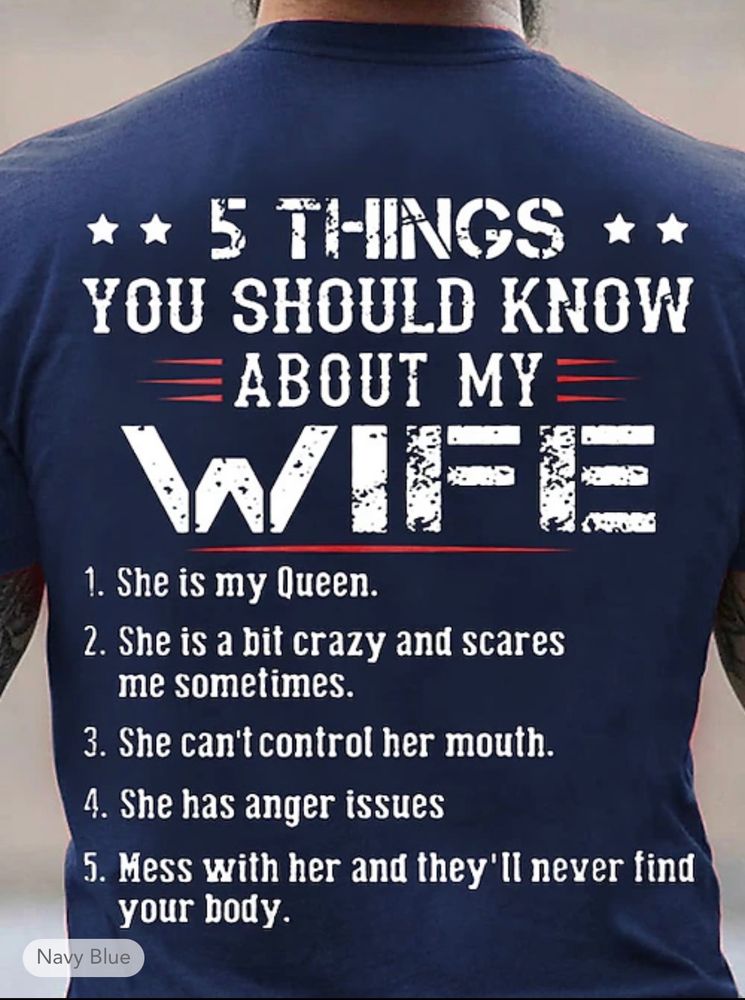 A t-shirt that says: 5 things you should know about my wife. 1. she is my queen. 2. she is a bit crazy and scares me sometimes. 3. she can’t control her mouth. 4. she has anger issues. 5. mess with her and they’ll never find your body.
