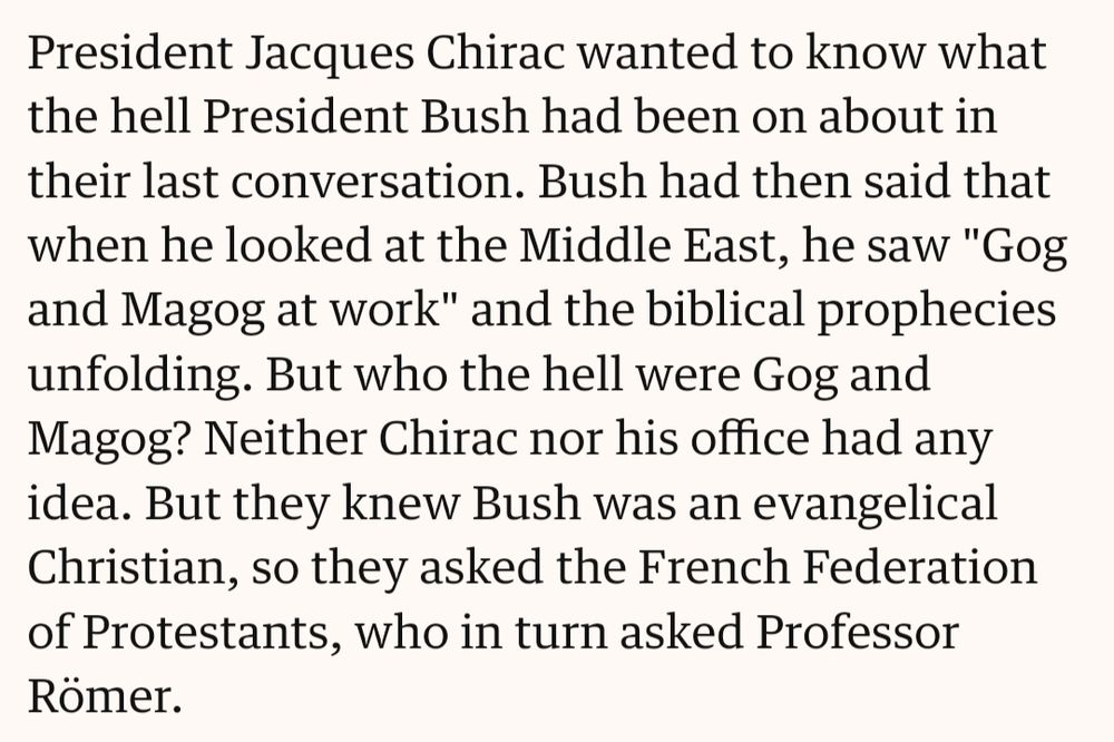 "President Jacques Chirac wanted to know what the hell President Bush had been on about in their last conversation. Bush had then said that when he looked at the Middle East, he saw 'Gog and Magog at work' and the biblical prophecies unfolding. But who the hell were Gog and Magog? Neither Chirac nor his office had any idea. But they knew Bush was an evangelical Christian, so they asked the French Federation of Protestants, who in turn asked Professor Römer."
