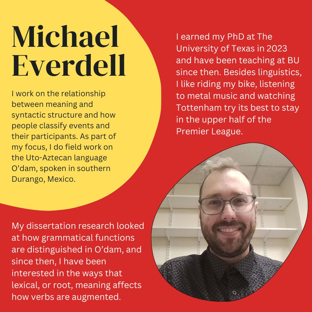 Mike smiles at the camera and wears glasses and a dark button-down shirt. 

Mike writes the following: "I work on the relationship between meaning and syntactic structure and the ways that people classify events and their participants. As part of my work, I do field work on the Uto-Aztecan language O’dam, spoken in southern Durango, Mexico. My dissertation research looked at how grammatical functions are distinguished in O’dam and since then, I have been interested in the ways that lexical, or root, meaning affects the ways that verbs are augmented. I earned my PhD at The University of Texas in 2023 and have been teaching at BU since then. Besides linguistics, I like riding my bike, listening to Metal and watching Tottenham try its best to stay in the upper half of the Premier League."