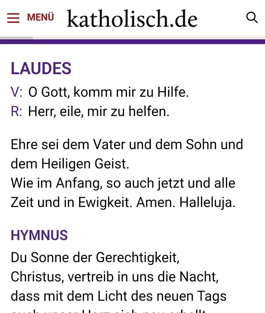LAUDES
V:O Gott, komm mir zu Hilfe.
R:Herr, eile, mir zu helfen.

Ehre sei dem Vater und dem Sohn und dem Heiligen Geist.
Wie im Anfang, so auch jetzt und alle Zeit und in Ewigkeit. Amen. Halleluja.

HYMNUS
Du Sonne der Gerechtigkeit,
Christus, vertreib in uns die Nacht,
dass mit dem Licht des neuen Tags