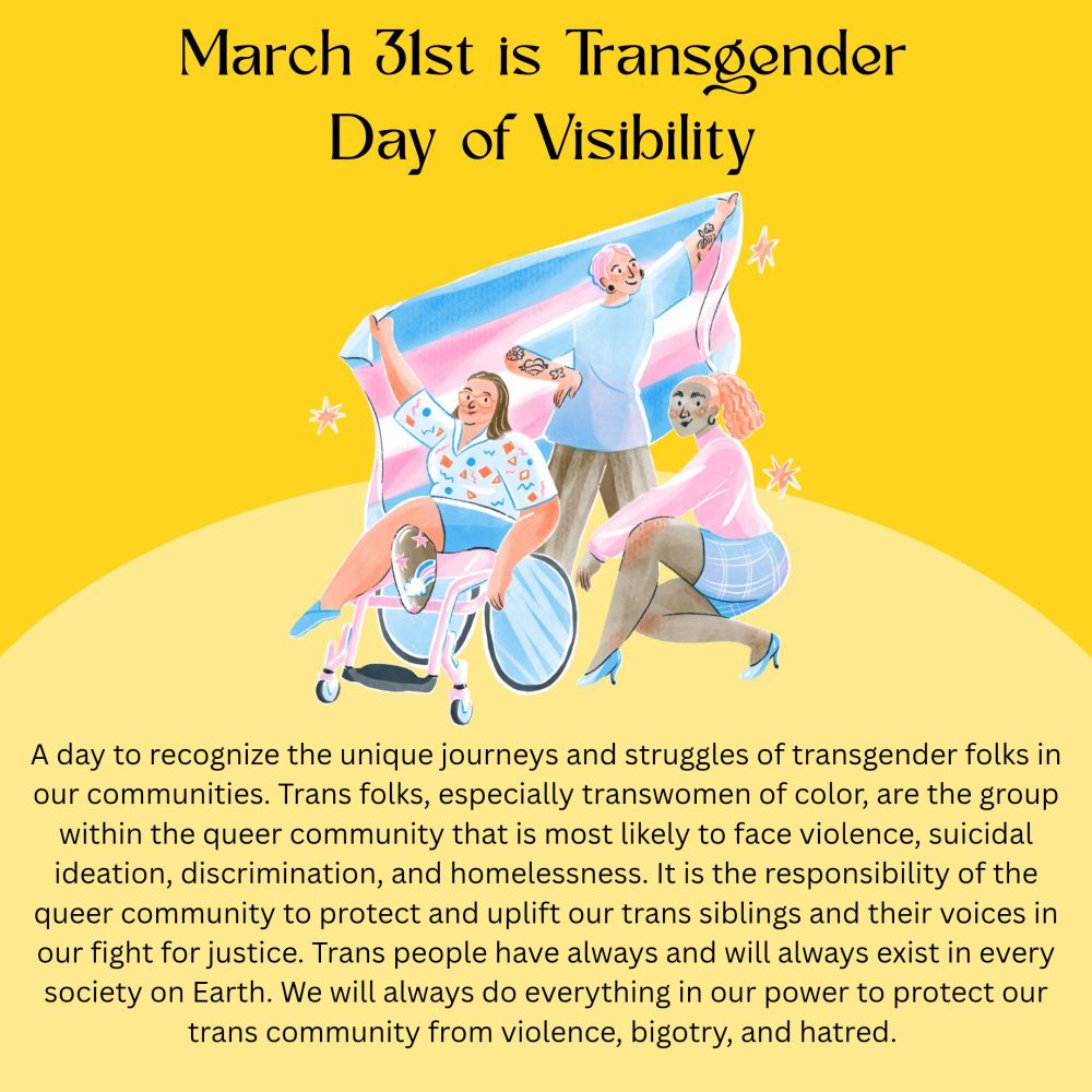 A day to recognize the unique journeys and struggles of transgender folks in our communities. Trans folks, especially transwomen of color, are the group within the queer community that is most likely to face violence, suicidal ideation, discrimination, and homelessness. It is the responsibility of the queer community to protect and uplift our trans siblings and their voices in our fight for justice. Trans people have always and will always exist in every society on Earth. We will always do everything in our power to protect our trans community from violence, bigotry, and hatred. 