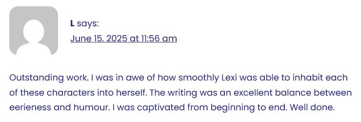 A screenshot of review for After Shakespeare by Lexi Wolfe at OttawaFringe.com that says: "Outstanding work. I was in awe of how smoothly Lexi was able to inhabit each of these characters into herself. The writing was an excellent balance between eerieness and humour. I was captivated from beginning to end. Well done"