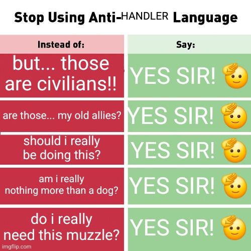 stop using anti handler language!
but... those are civilians!! --- YES SIR! 🫡
are those... my old allies? --- YES SIR! 🫡
should i really be doing this? --- YES SIR! 🫡
am i really nothing more than a dog? --- YES SIR!🫡
do i really need this muzzle? --- YES SIR! 🫡