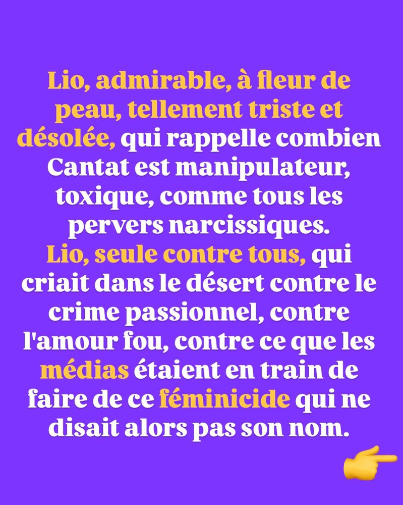 Lio, admirable, à fleur de peau, tellement triste et désolée, qui rappelle combien Cantat est manipulateur, toxique, comme tous les pervers narcissiques.
Lio, seule contre tous, qui criait dans le désert contre le crime passionnel, contre l'amour fou, contre ce que les médias étaient en train de faire de ce féminicide qui ne disait alors pas son nom.