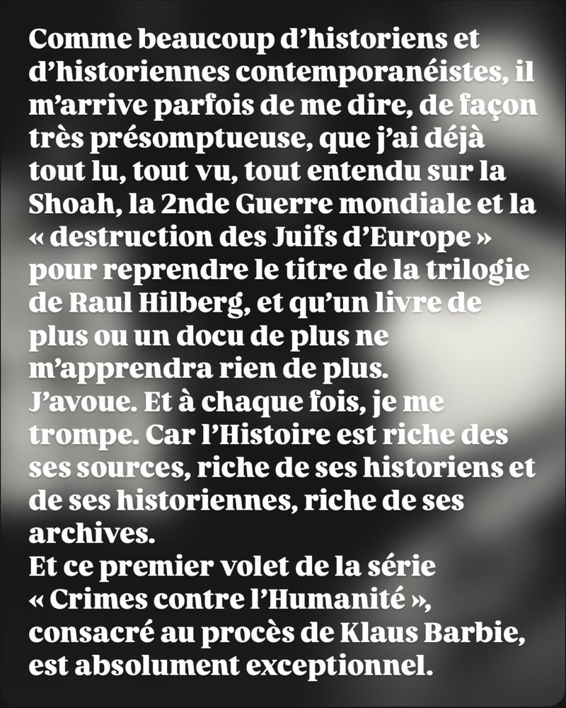 Comme beaucoup d’historiens et d’historiennes contemporanéistes, il m’arrive parfois de me dire, de façon très présomptueuse, que j’ai déjà tout lu, tout vu, tout entendu sur la Shoah, la 2nde Guerre mondiale et la « destruction des Juifs d’Europe » pour reprendre le titre de la trilogie de Raul Hilberg, et qu’un livre de plus ou un docu de plus ne m’apprendra rien de plus.
J’avoue. Et à chaque fois, je me trompe. Car l’Histoire est riche des ses sources, riche de ses historiens et de ses historiennes, riche de ses archives.
Et ce premier volet de la série « Crimes contre l’Humanité », consacré au procès de Klaus Barbie, est absolument exceptionnel.