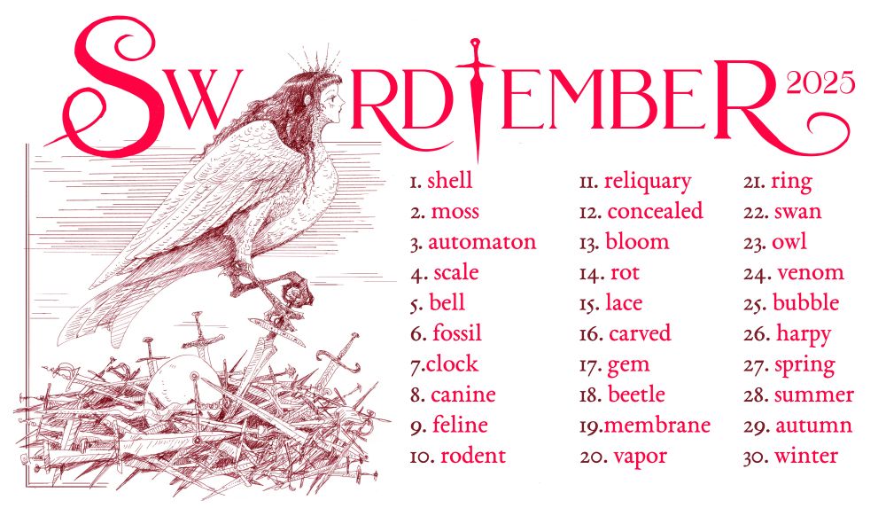 Swordtember prompt list, which is as follows:
1. shell
2. moss
3. automaton
4. scale
5. bell
6. fossil
7.clock
8. canine
9. feline
10. rodent
11. reliquary
12. concealed
13. bloom
14. rot
15. lace
16. carved
17. gem
18. beetle
19. membrane
20.vapor
21. ring
22. swan
23. owl
24. venom
25. bubble
26. harpy
27. spring
28. summer
29. autumn
30. winter