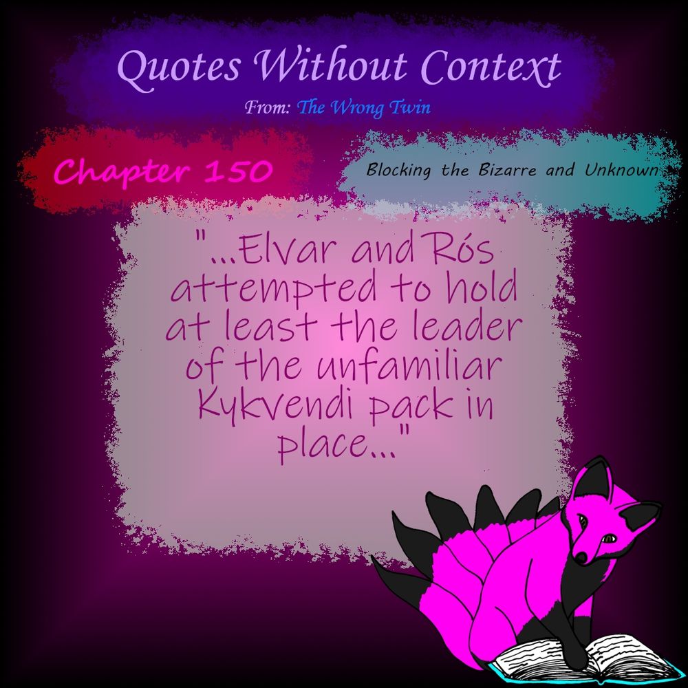 Quotes Without Context From: The Wrong Twin
Chapter 150: Blocking the Bizarre and Unknown
"...Elvar and Rós attempted to hold at least the leader of the unfamiliar Kykvendi pack in place..."