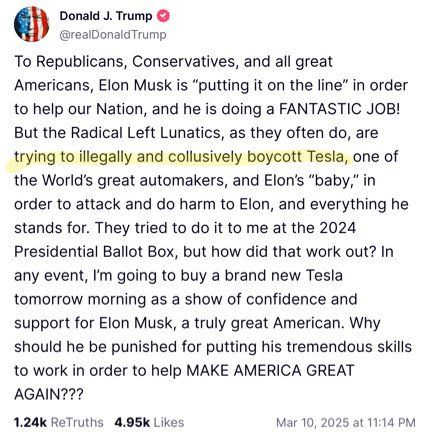 Donald Trump tweet: To Republicans, Conservatives, Elon Musk is "putting it all on the line" in order to help our Nation and he is doing a FANTASTIC JOB! But the Radical Left Lunatics, as they often do, are trying to illegally and collusively boycott Tesla, one of the World's great automakers, and Elon's "baby", in order to attack and do harm to Elon, and everything he stands for. They tried to do it to me at the 2024 Presidential Ballot Box, but how did that work out? In any event, I am going to buy a brand new Tesla tomorrow morning as a show of confidence and support for Elon Musk, a truly great American,. Why should be punished for putting his tremendous skills to work in order to help MAKE AMERICA GREAT AGAIN???
