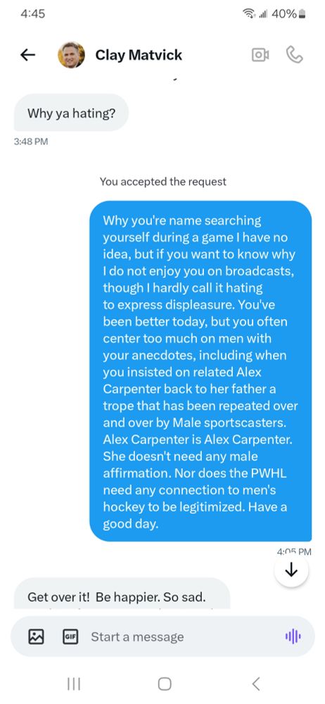 DM thread between me and Clay Matvick


Matvick: Why ya hating? 

Me: Why you're name searching yourself during a game I have no idea, but if you want to know why I do not enjoy you on broadcasts, though I hardly call it hating to express displeasure. You've been better today, but you often center too much on men with your anecdotes, including when you insisted on related Alex Carpenter back to her father a trope that has been repeated over and over by Male sportscasters. Alex Carpenter is Alex Carpenter. She doesn't need any male affirmation. Nor does the PWHL need any connection to men's hockey to be legitimized. Have a good day. 

Matvick: Get over it!  Be happier. So sad. Looking for reasons to be pissed. 

I work for espn. Every time my name pops I get an alert. Not that I need to explain to you. 

Me: You're exactly the kind of person I thought you were. 

Matvick: As are you. Man hater
