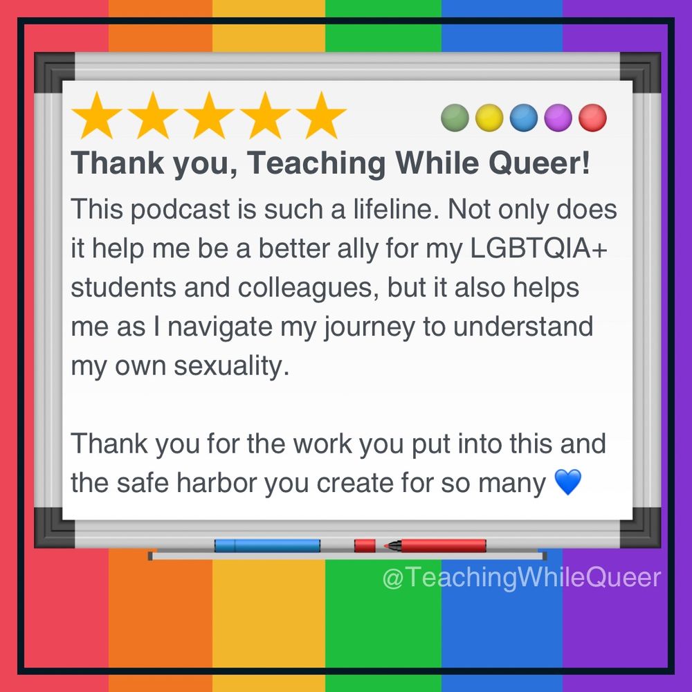 Rainbow background with writing on a whiteboard that says: This podcast is such a lifeline. Not only does it help me be a better ally for my LGBTQIA+ students and colleagues, but it also helps me as I navigate my journey to understand my own sexuality. Thank you for the work you put into this and the safe harbor you create for so many 💙.