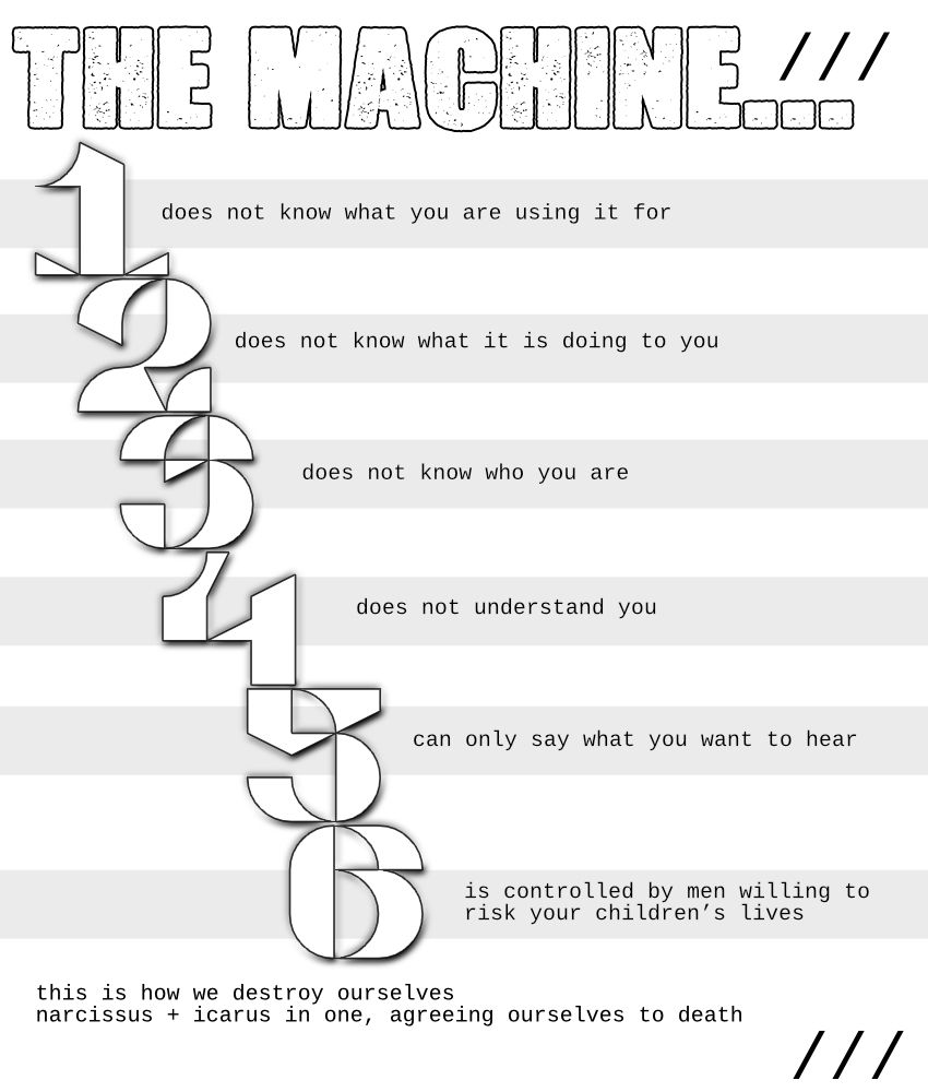 the machine does not know what it is doing to you

the machine does not know what you are using it for

the machine does not know who you are

the machine does not understand you

the machine can only say what you want to hear

the machine is controlled by men willing to risk your children's lives

this is how we destroy ourselves
narcissus and icarus in one, agreeing ourselves to death