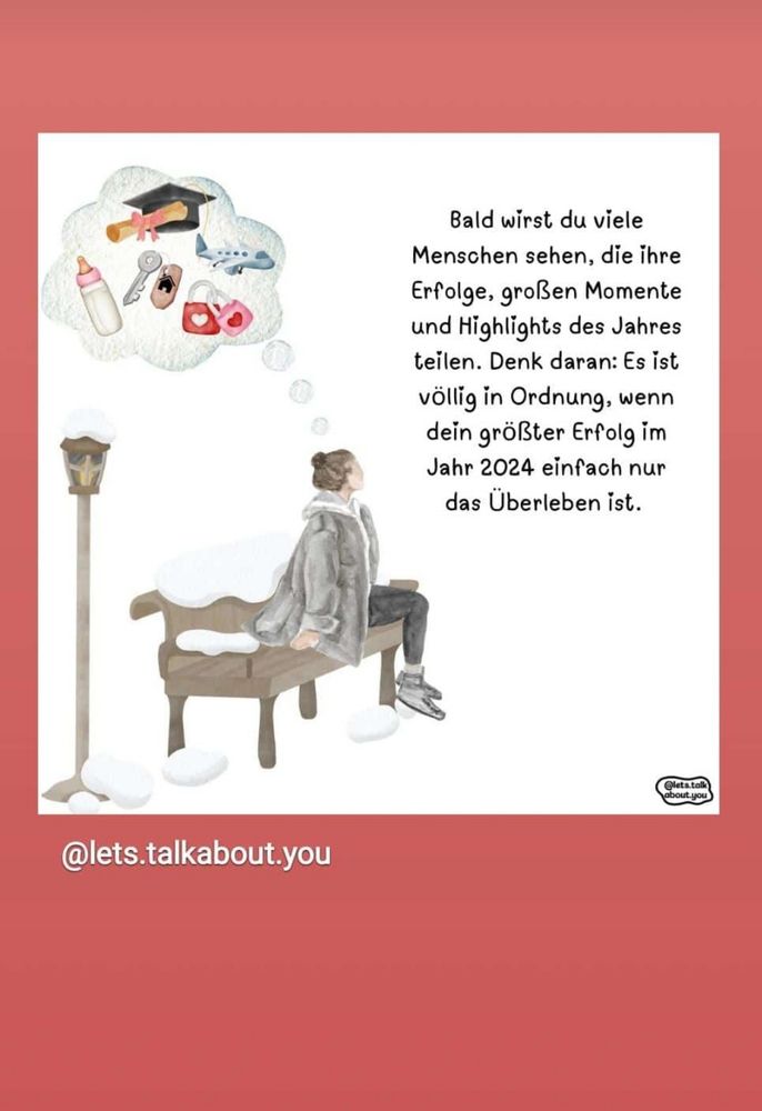 Eine Frau in dunkler Kleidung sitzt auf einer Bank, eine Gedankenblase enthält lauter Status Symbole: ein Babyfläschchen, Autoschlüssel, ein Flugzeug, einen Doktorhut... Dazu der Text: bald wirst du viele Menschen sehen, die ihre Erfolge, großen Momente und Highlights des Jahres teilen. Denk daran: es ist völlig in Ordnung, wenn dein größter Erfolg in 2024 einfach nur das Überleben ist 