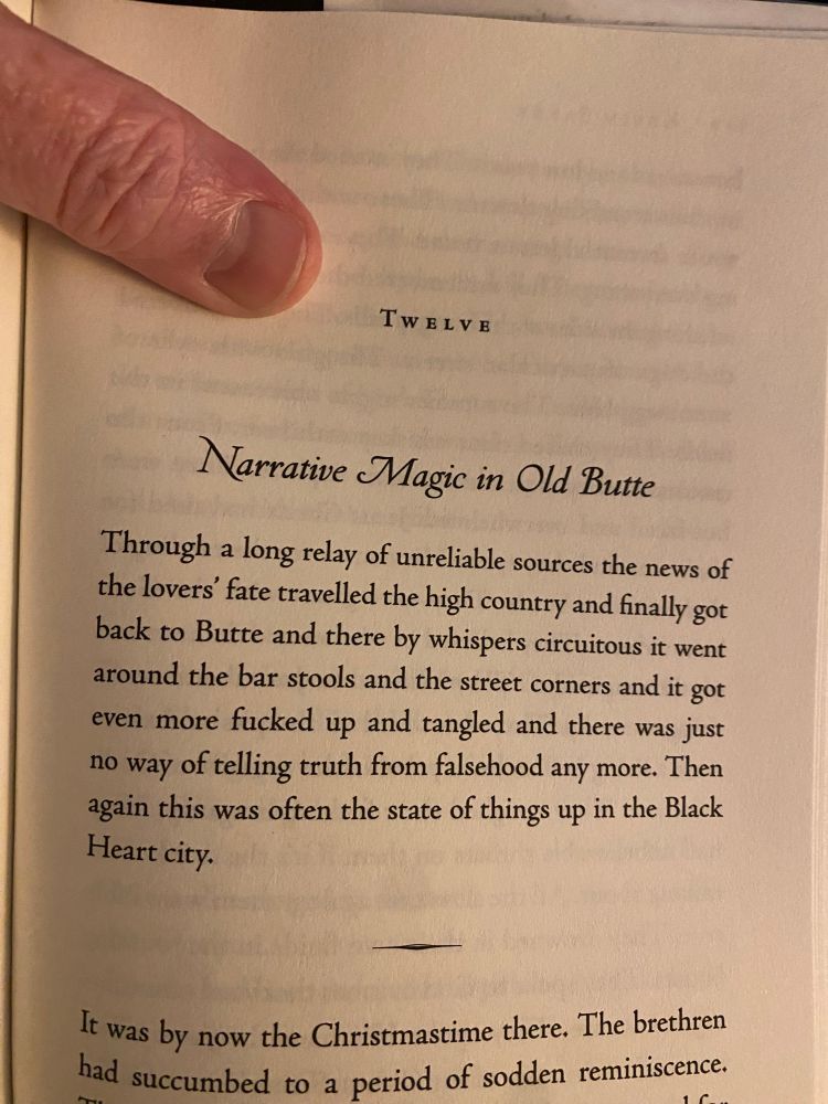 TWELvE
Narrative Magic in Old Butte
Through a long relay of unreliable sources the news of the lovers' fate travelled the high country and finally got back to Butte and there by whispers circuitous it went around the bar stools
 and the street corners and it got even more fucked up and tangled and there was just no way of telling truth from falsehood any more. Then again this was often the state of things up in the Black Heart city.
It was by now the Christmastime there. The brethren had succumbed to a period of sodden reminiscence.