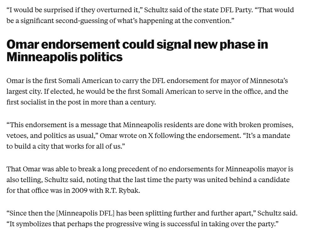 “I would be surprised if they overturned it,” Schultz said of the state DFL Party. “That would be a significant second-guessing of what’s happening at the convention.”

Omar endorsement could signal new phase in Minneapolis politics
Omar is the first Somali American to carry the DFL endorsement for mayor of Minnesota’s largest city. If elected, he would be the first Somali American to serve in the office, and the first socialist in the post in more than a century. 

“This endorsement is a message that Minneapolis residents are done with broken promises, vetoes, and politics as usual,” Omar wrote on X following the endorsement. “It’s a mandate to build a city that works for all of us.”

That Omar was able to break a long precedent of no endorsements for Minneapolis mayor is also telling, Schultz said, noting that the last time the party was united behind a candidate for that office was in 2009 with R.T. Rybak.

“Since then the [Minneapolis DFL] has been splitting further and further...