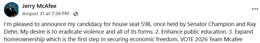 Jerry McAfee

I’m pleased to announce my candidacy for house seat 59B, once held by Senator Champion and Ray Dehn. My desire is to eradicate violence and all of its forms. 2. Enhance public education. 3. Expand homeownership which is the first step in securing economic freedom. 

VOTE 2026 Team Mcafee
