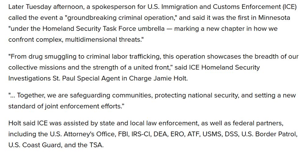 Later Tuesday afternoon, a spokesperson for U.S. Immigration and Customs Enforcement (ICE) called the event a "groundbreaking criminal operation," and said it was the first in Minnesota "under the Homeland Security Task Force umbrella — marking a new chapter in how we confront complex, multidimensional threats."

"From drug smuggling to criminal labor trafficking, this operation showcases the breadth of our collective missions and the strength of a united front,” said ICE Homeland Security Investigations St. Paul Special Agent in Charge Jamie Holt.

"... Together, we are safeguarding communities, protecting national security, and setting a new standard of joint enforcement efforts.”

Holt said ICE was assisted by state and local law enforcement, as well as federal partners, including the U.S. Attorney's Office, FBI, IRS-CI, DEA, ERO, ATF, USMS, DSS, U.S. Border Patrol, U.S. Coast Guard, and the TSA. 