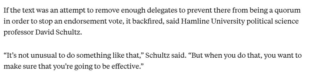 If the text was an attempt to remove enough delegates to prevent there from being a quorum in order to stop an endorsement vote, it backfired, said Hamline University political science professor David Schultz. 

“It’s not unusual to do something like that,” Schultz said. “But when you do that, you want to make sure that you’re going to be effective.” 