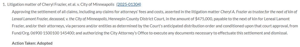 Litigation matter of Cheryl Frazier, et al. v. City of Minneapolis

Approving the settlement of all claims, including any claims for attorneys’ fees and costs, asserted in the litigation matter Cheryl A. Frazier as trustee for the next of kin of Leneal Lamont Frazier, deceased, v. the City of Minneapolis, Hennepin County District Court, in the amount of $475,000, payable to the next of kin for Leneal Lamont Frazier, and/or their attorneys, via persons and/or entities as determined by the Court's anticipated distribution order and conditioned upon that court approval, from Fund/Org. 06900 1500100 145400; and authorizing the City Attorney’s Office to execute any documents necessary to effectuate this settlement and dismissal.
