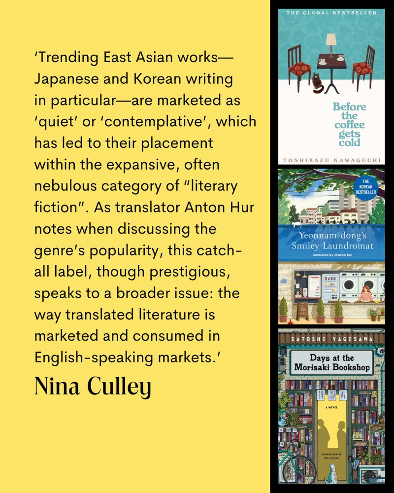 ‘Trending East Asian works—Japanese and Korean writing in particular—are marketed as ‘quiet’ or ‘contemplative’, which has led to their placement within the expansive, often nebulous category of “literary fiction”. As translator Anton Hur notes when discussing the genre’s popularity, this catch-all label, though prestigious, speaks to a broader issue: the way translated literature is marketed and consumed in English-speaking markets.’
