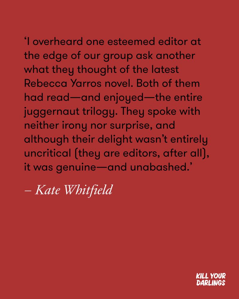 ‘I overheard one esteemed editor at the edge of our group ask another what they thought of the latest Rebecca Yarros novel. Both of them had read—and enjoyed—the entire juggernaut trilogy. They spoke with neither irony nor surprise, and although their delight wasn’t entirely uncritical (they are editors, after all), it was genuine—and unabashed.’
– Kate Whitfield