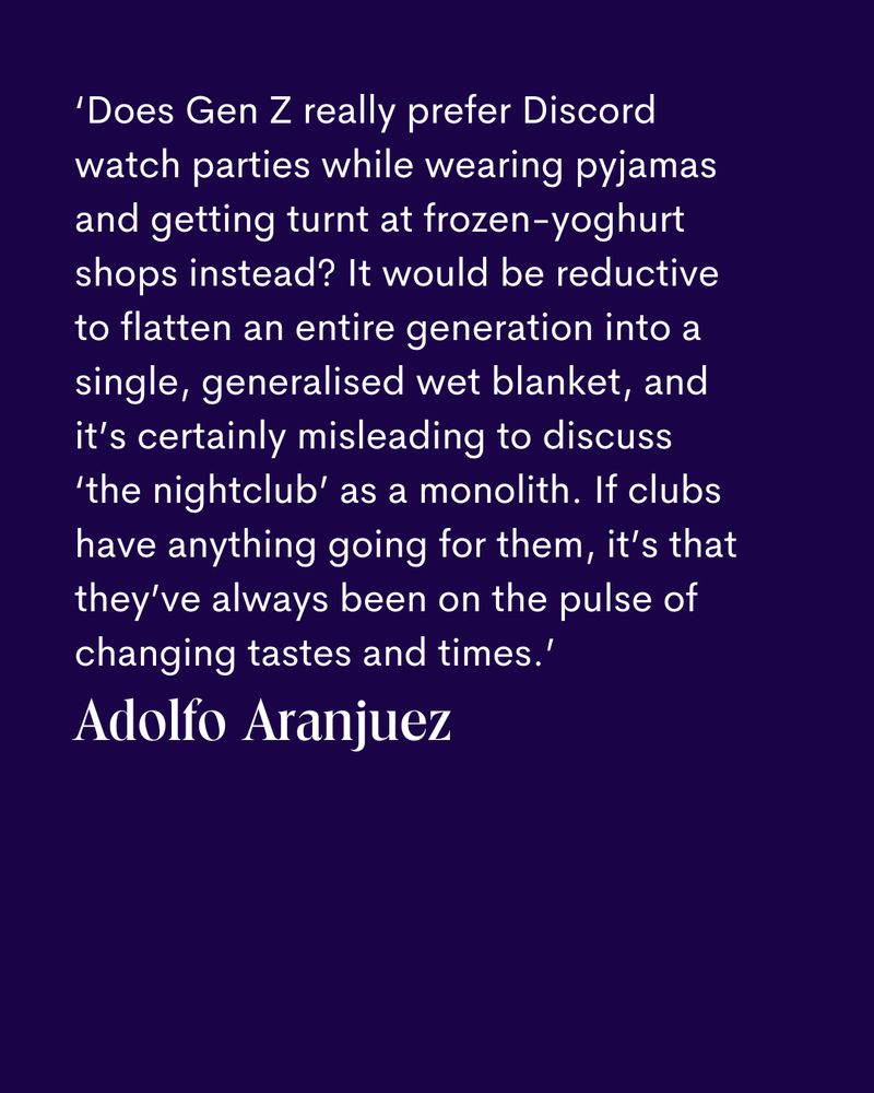 ‘Does Gen Z really prefer Discord watch parties while wearing pyjamas and getting turnt at frozen-yoghurt shops instead? It would be reductive 
to flatten an entire generation into a single, generalised wet blanket, and it’s certainly misleading to discuss 
‘the nightclub’ as a monolith. If clubs have anything going for them, it’s that they’ve always been on the pulse of changing tastes and times.’