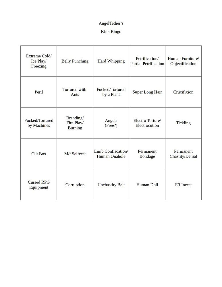 A 5 by 5 bingo grid with several kink categories

Extreme Cold/ Ice Play/ Freezing	
Belly Punching	
Hard Whipping	
Petrification/ Partial Petrification	
Human Furniture/ Objectification
Peril	
Tortured with Ants	
Fucked/Tortured by a Plant	
Super Long Hair	
Crucifixion
Fucked/Tortured by Machines	
Branding/ Fire Play/ Burning	
Angels (Free?)	
Electro Torture/ Electrocution	
Tickling
Clit Box	
M/f Selfcest	
Limb Confiscation/ Human Onahole	
Permanent Bondage	
Permanent Chastity/ Denial
Cursed RPG Equipment	
Corruption	
Unchastity Belt	
Human Doll	
F/f Incest
