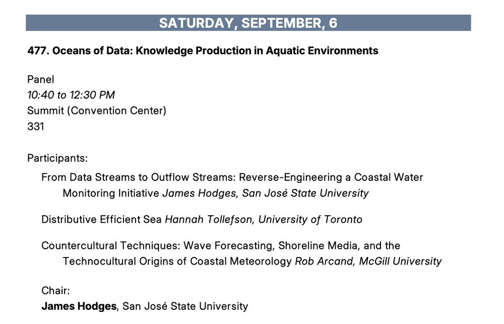 477. Oceans of Data: Knowledge Production in Aquatic Environments
Panel
10:40 to 12:30 PM
Summit (Convention Center)
331
Participants:
From Data Streams to Outflow Streams: Reverse-Engineering a Coastal Water
Monitoring Initiative James Hodges, San José State University
Distributive Efficient Sea Hannah Tollefson, University of Toronto
Countercultural Techniques: Wave Forecasting, Shoreline Media, and the
Technocultural Origins of Coastal Meteorology Rob Arcand, McGill University
Chair:
James Hodges, San José State University