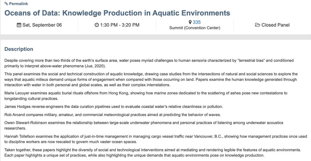Oceans of Data: Knowledge Production in Aquatic Environments
 Sat, September 06
 1:30 PM - 3:20 PM
 335
Summit (Convention Center)
 Closed Panel
Description
Despite covering more than two thirds of the earth’s surface area, water poses myriad challenges to human sensoria characterized by “terrestrial bias” and conditioned primarily to interpret above-water phenomena (Jue, 2020). 

This panel examines the social and technical construction of aquatic knowledge, drawing case studies from the intersections of natural and social sciences to explore the ways that aquatic milieus demand unique forms of engagement when compared with those occurring on land. Papers examine the human knowledge generated through interaction with water in both personal and global scales, as well as their complex interrelations. 

Marie Lecuyer examines aquatic burial rituals offshore from Hong Kong, showing how marine zones dedicated to the scattering of ashes pose new contestations to longstanding cultural practices. 

James Hodges reverse-engineers the data curation pipelines used to evaluate coastal water’s relative cleanliness or pollution. 

Rob Arcand compares military, amateur, and commercial meteorological practices aimed at predicting the behavior of waves. 

Owen Stewart-Robinson examines the relationship between large-scale underwater phenomena and personal practices of listening among underwater acoustics researchers. 

Hannah Tollefson examines the application of just-in-time management in managing cargo vessel traffic near Vancouver, B.C., showing how management practices once used to discipline workers are now rescaled to govern much vaster ocean spaces.

Taken together, these papers highlight the diversity of social and technological interventions aimed at mediating and rendering legible the features of aquatic environments. Each paper highlights a unique set of practices, while also highlighting the unique demands that aquatic environments pose on knowledge production.