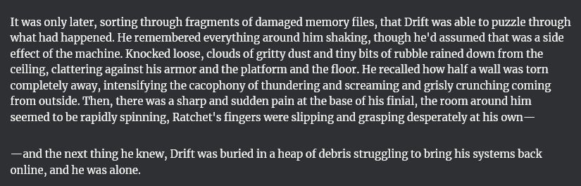It was only later, sorting through fragments of damaged memory files, that Drift was able to puzzle through what had happened. He remembered everything around him shaking, though he'd assumed that was a side effect of the machine. Knocked loose, clouds of gritty dust and tiny bits of rubble rained down from the ceiling, clattering against his armor and the platform and the floor. He recalled how half a wall was torn completely away, intensifying the cacophony of thundering and screaming and grisly crunching coming from outside. Then, there was a sharp and sudden pain at the base of his finial, the room around him seemed to be rapidly spinning, Ratchet's fingers were slipping and grasping desperately at his own—

—and the next thing he knew, Drift was buried in a heap of debris struggling to bring his systems back online, and he was alone. 