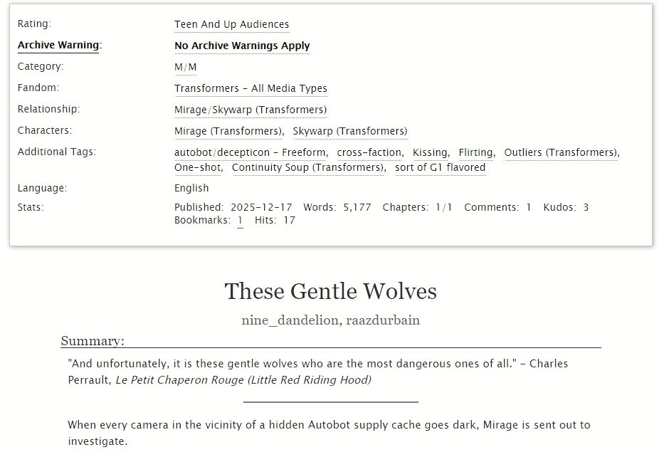 Rating: Teen
Archive Warning: No Archive Warnings Apply
Category: M/M
Fandom: Transformers - All Media Types
Relationship: Mirage/Skywarp
Characters: Mirage, Skywarp
Additional Tags: Autobot/Decepticon, cross-faction, Kissing, Flirting, Outliers, One-shot, Continuity Soup, sort of G1 flavored 
Language: English
Published:
    2025-12-17
Words:
    5,177
Chapters:
    1/1

These Gentle Wolves by nine_dandelion and raazdurbain

Summary: 

"And unfortunately, it is these gentle wolves who are the most dangerous ones of all." - Charles Perrault, Le Petit Chaperon Rouge (Little Red Riding Hood)
-----------
When every camera in the vicinity of a hidden Autobot supply cache goes dark, Mirage is sent out to investigate.

