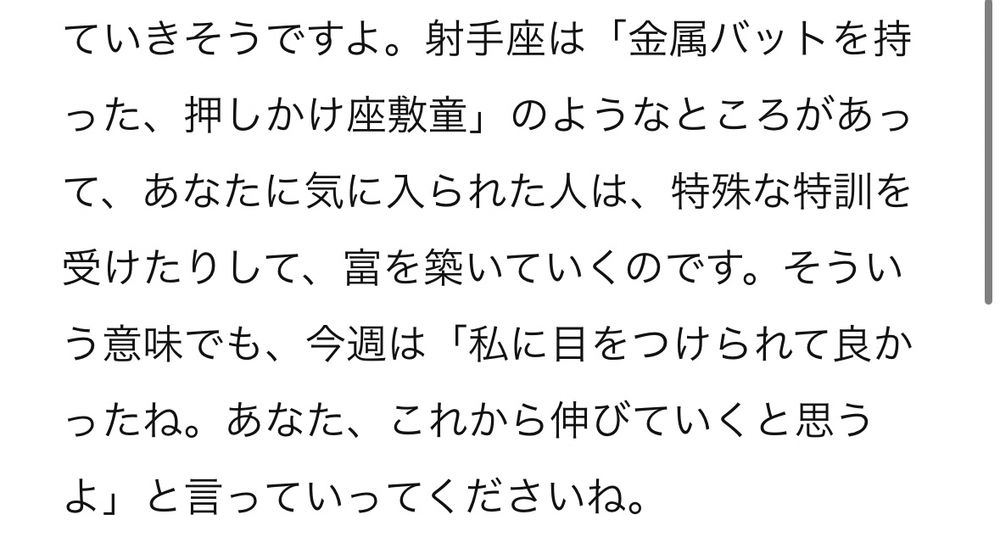 しいたけ占い
今週の射手座の説明の一部：

射手座は「金属バットを持った、押しかけ座敷童」のようなところがあって、あなたに気に入られた人は、特殊な特訓を受けたりして、富を築いていくのです。そういう意味でも、今週は「私に目をつけられて良かったね。あなた、これから伸びていくと思うよ」と言っていってくださいね。