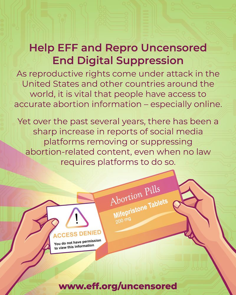 A picture of a hand holding an abortion pills box while another hand pulls out a card from the box saying: ACCESS DENIED, you do not have permission to view this information.

Above, there's a text that reads:
Help EFF and Repro Uncensored End Digital Suppression
As reproductive rights come under attack in the United States and other countries around the world, it is vital that people have access to accurate abortion information - especially online.
Yet, over the past several years, there has been a sharp increase in reports of social media platforms removing ot suppressing abortion-related content, even when no law requires platforms to do so.

At the bottom, there is a web address for more information:
www.eff.org/uncensored