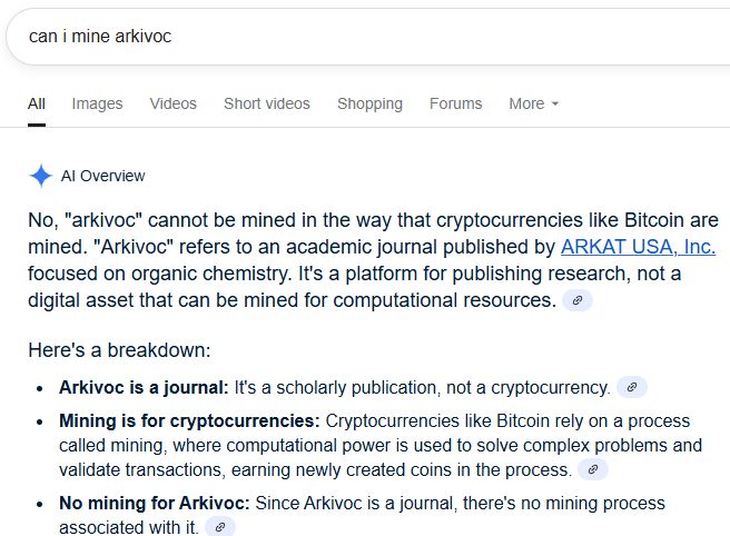 Google search results for "can i mine arkivoc" (no I don't always search in natural language but I did just now; shoot me)

AI Overview:
No, "arkivoc" cannot be mined in the way that cryptocurrencies like Bitcoin are mined. "Arkivoc" refers to an academic journal published by ARKAT USA, Inc. focused on organic chemistry. It's a platform for publishing research, not a digital asset that can be mined for computational resources. 

Here's a breakdown:
Arkivoc is a journal: It's a scholarly publication, not a cryptocurrency. 

Mining is for cryptocurrencies: Cryptocurrencies like Bitcoin rely on a process called mining, where computational power is used to solve complex problems and validate transactions, earning newly created coins in the process. 

No mining for Arkivoc: Since Arkivoc is a journal, there's no mining process associated with it. 