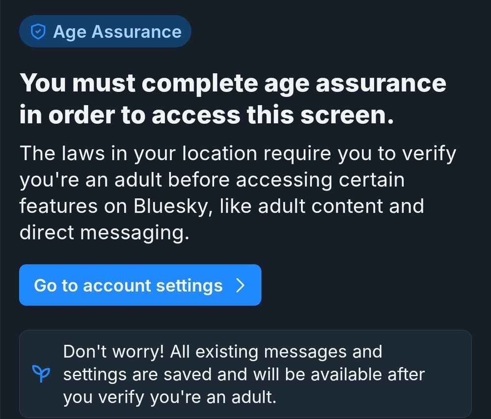 Screenshot from Bluesky app
You must complete age assurance in order to access this screen. 
The laws in your location require you to verify you're an adult before accessing certain features on Bluesky, like adult content and direct messaging. 
Don't worry! All existing messages and settings are saved and will be available after you verify you're an adult.