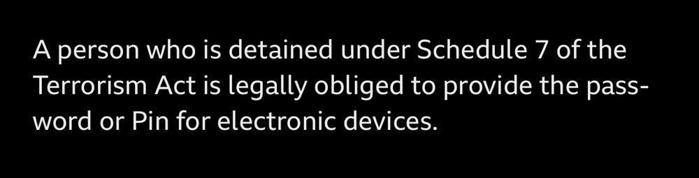 A screen shot from a BBC News article that states “a person who is detained under schedule 7 of the terrorism act is legally obliged to provide the password or pin for electronic devices”